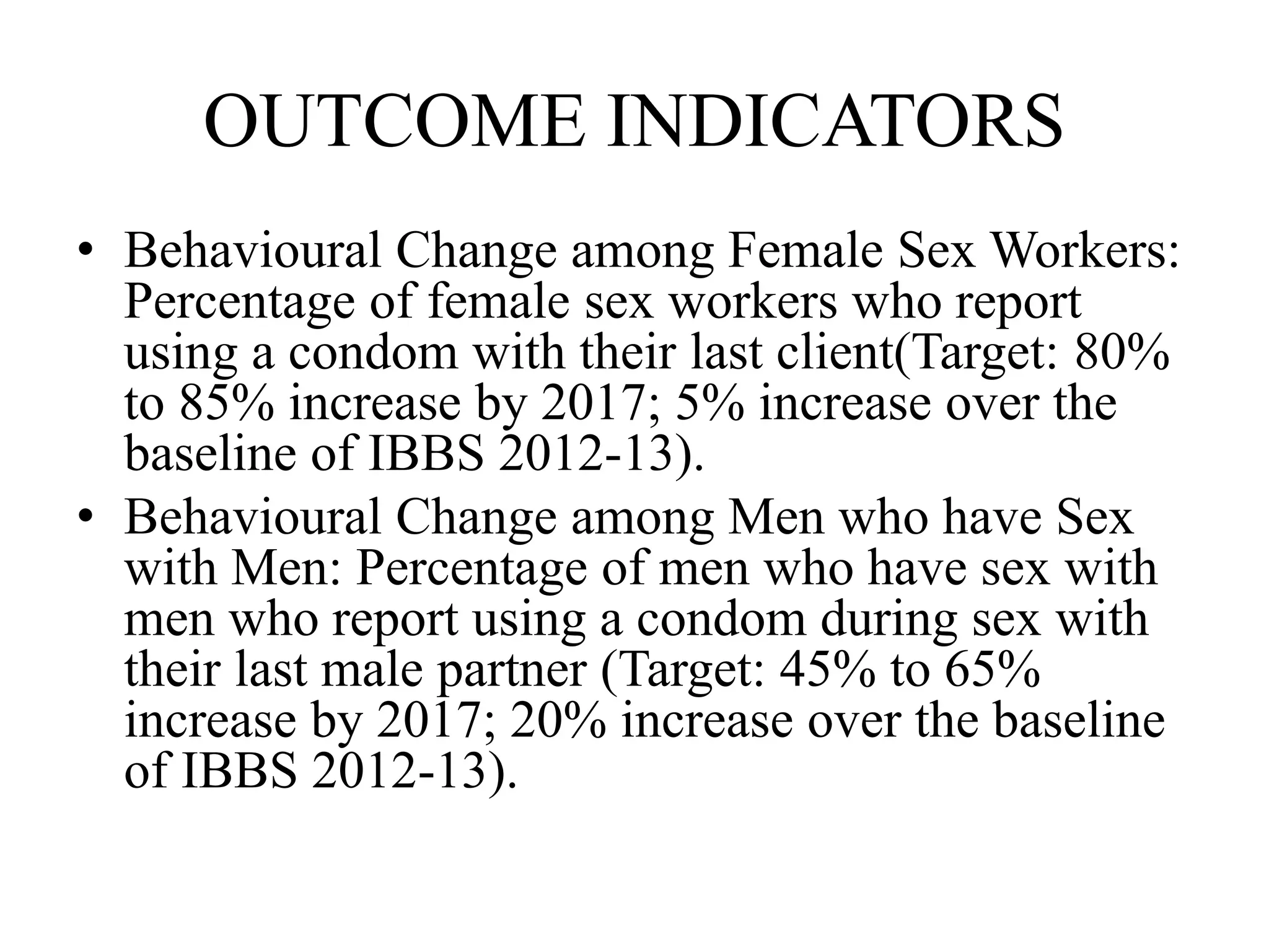 OUTCOME INDICATORS
• Behavioural Change among Female Sex Workers:
Percentage of female sex workers who report
using a condom with their last client(Target: 80%
to 85% increase by 2017; 5% increase over the
baseline of IBBS 2012-13).
• Behavioural Change among Men who have Sex
with Men: Percentage of men who have sex with
men who report using a condom during sex with
their last male partner (Target: 45% to 65%
increase by 2017; 20% increase over the baseline
of IBBS 2012-13).
 