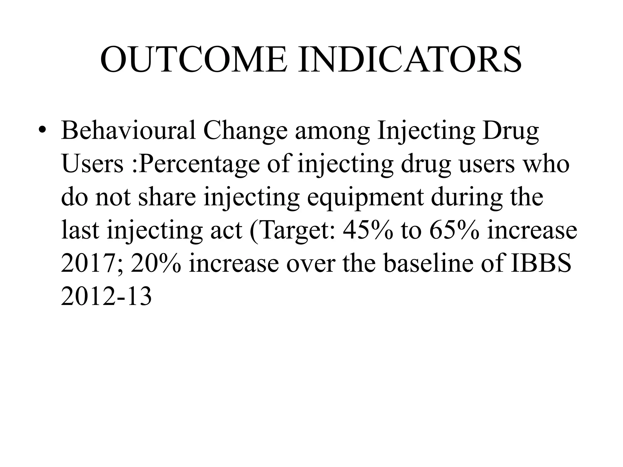 OUTCOME INDICATORS
• Behavioural Change among Injecting Drug
Users :Percentage of injecting drug users who
do not share injecting equipment during the
last injecting act (Target: 45% to 65% increase
2017; 20% increase over the baseline of IBBS
2012-13
 