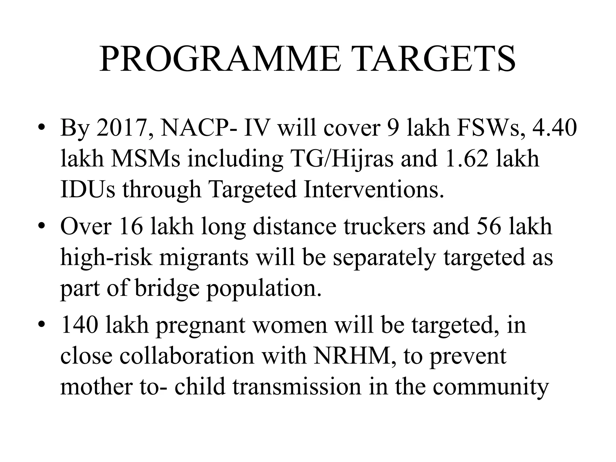 PROGRAMME TARGETS
• By 2017, NACP- IV will cover 9 lakh FSWs, 4.40
lakh MSMs including TG/Hijras and 1.62 lakh
IDUs through Targeted Interventions.
• Over 16 lakh long distance truckers and 56 lakh
high-risk migrants will be separately targeted as
part of bridge population.
• 140 lakh pregnant women will be targeted, in
close collaboration with NRHM, to prevent
mother to- child transmission in the community
 