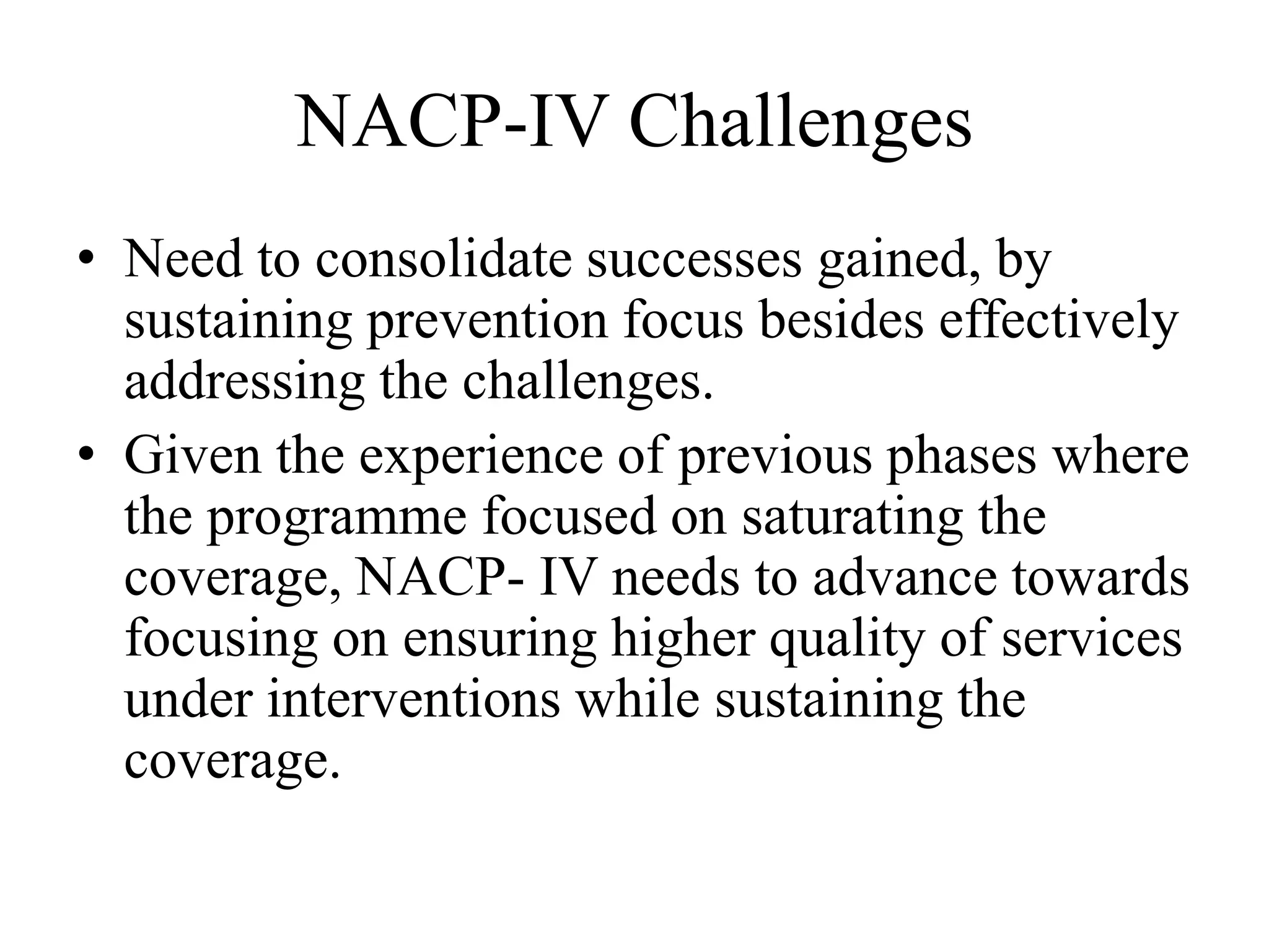 NACP-IV Challenges
• Need to consolidate successes gained, by
sustaining prevention focus besides effectively
addressing the challenges.
• Given the experience of previous phases where
the programme focused on saturating the
coverage, NACP- IV needs to advance towards
focusing on ensuring higher quality of services
under interventions while sustaining the
coverage.
 