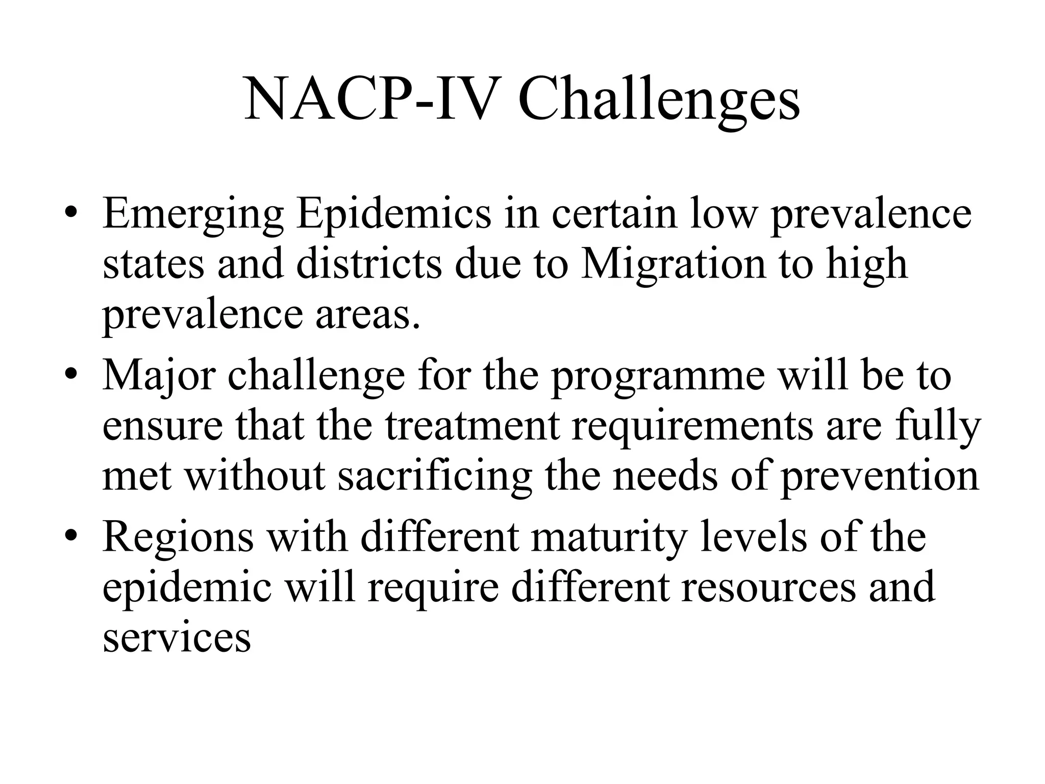 NACP-IV Challenges
• Emerging Epidemics in certain low prevalence
states and districts due to Migration to high
prevalence areas.
• Major challenge for the programme will be to
ensure that the treatment requirements are fully
met without sacrificing the needs of prevention
• Regions with different maturity levels of the
epidemic will require different resources and
services
 