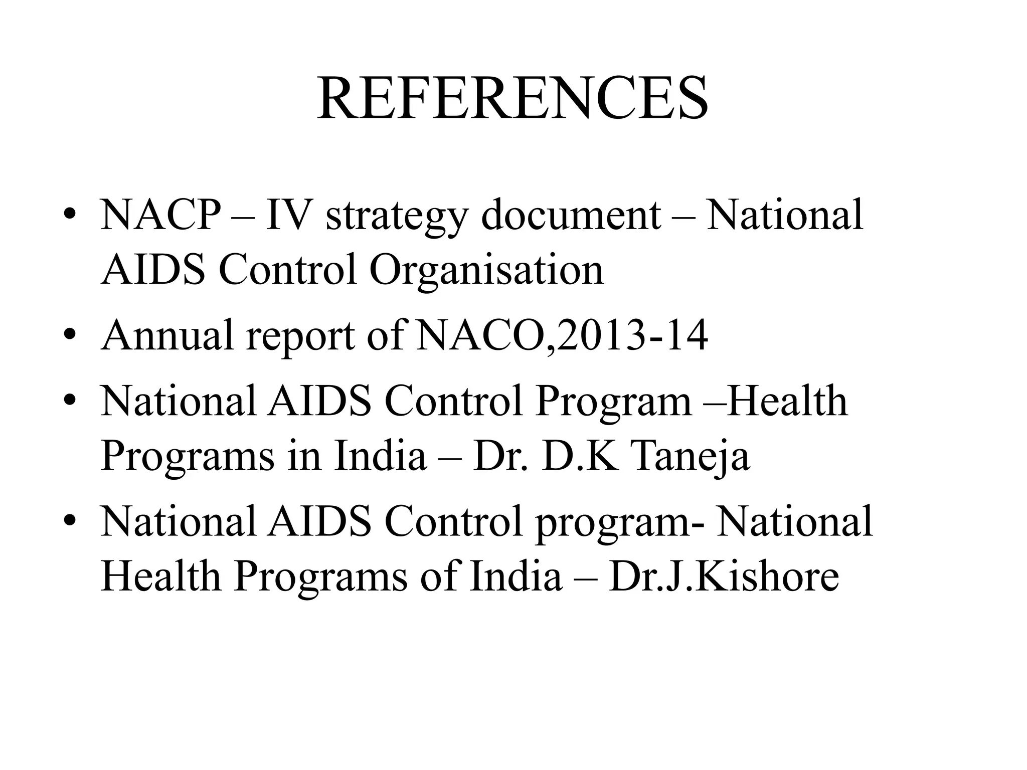 REFERENCES
• NACP – IV strategy document – National
AIDS Control Organisation
• Annual report of NACO,2013-14
• National AIDS Control Program –Health
Programs in India – Dr. D.K Taneja
• National AIDS Control program- National
Health Programs of India – Dr.J.Kishore
 