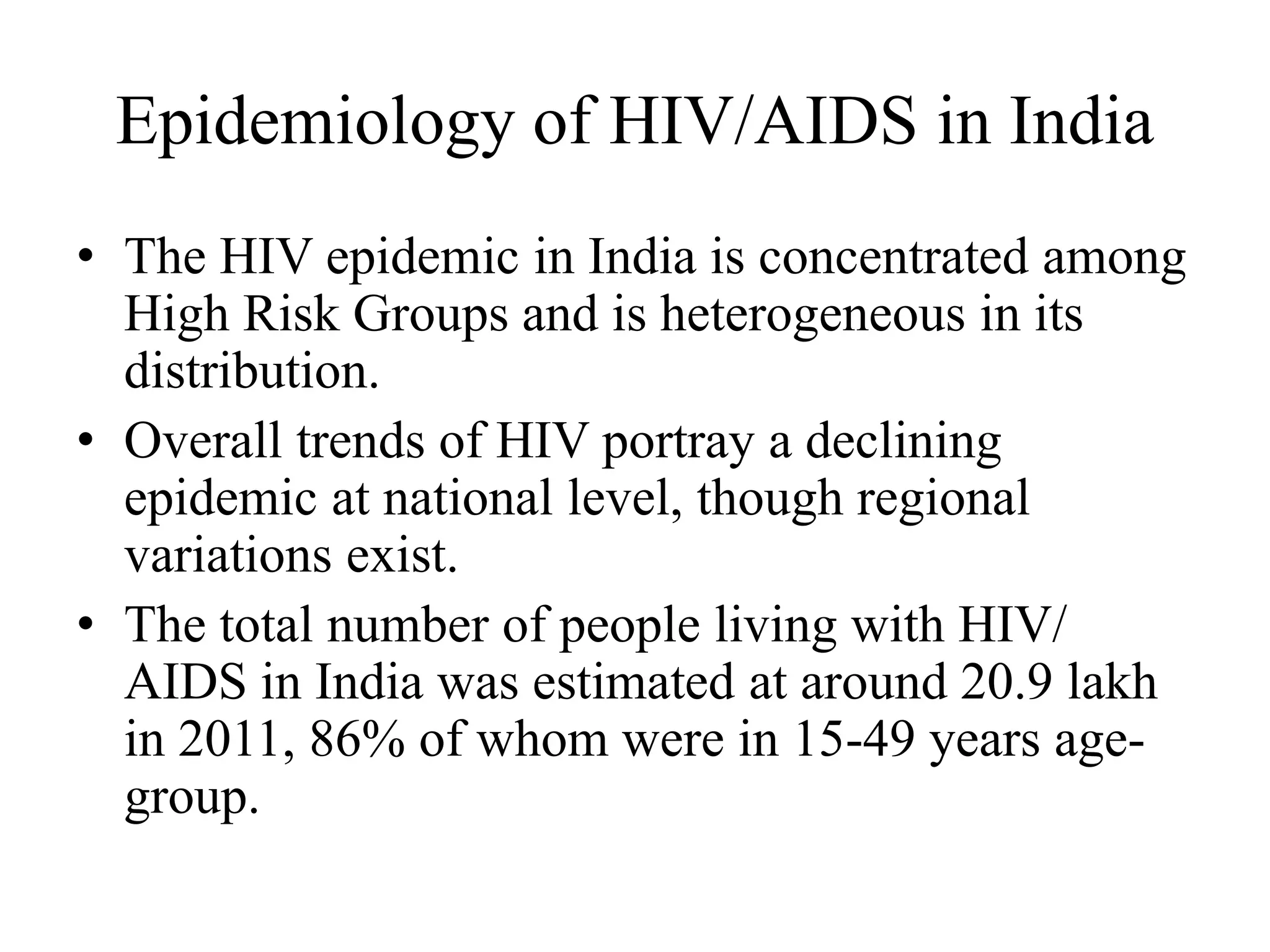 Epidemiology of HIV/AIDS in India
• The HIV epidemic in India is concentrated among
High Risk Groups and is heterogeneous in its
distribution.
• Overall trends of HIV portray a declining
epidemic at national level, though regional
variations exist.
• The total number of people living with HIV/
AIDS in India was estimated at around 20.9 lakh
in 2011, 86% of whom were in 15-49 years age-
group.
 