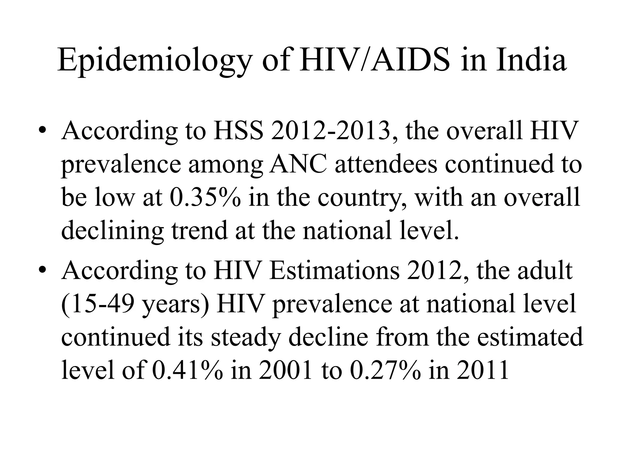 Epidemiology of HIV/AIDS in India
• According to HSS 2012-2013, the overall HIV
prevalence among ANC attendees continued to
be low at 0.35% in the country, with an overall
declining trend at the national level.
• According to HIV Estimations 2012, the adult
(15-49 years) HIV prevalence at national level
continued its steady decline from the estimated
level of 0.41% in 2001 to 0.27% in 2011
 