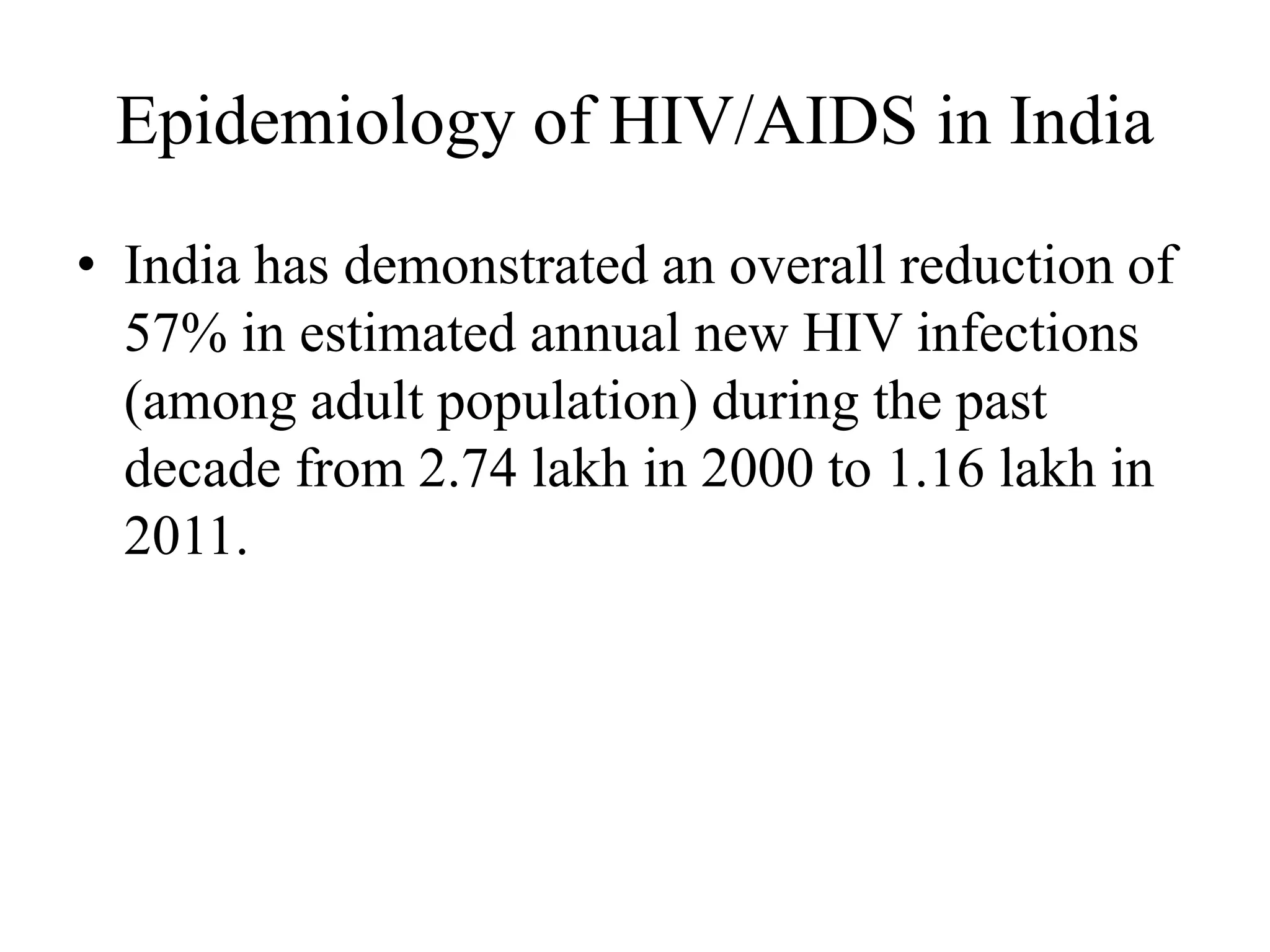 Epidemiology of HIV/AIDS in India
• India has demonstrated an overall reduction of
57% in estimated annual new HIV infections
(among adult population) during the past
decade from 2.74 lakh in 2000 to 1.16 lakh in
2011.
 