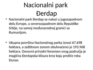 Nacionalni park
Đerdap
• Nacionalni park Đerdap se nalazi u jugozapadnom
delu Evrope, u severozapadnom delu Republike
Srbije, na samoj međunarodnoj granici sa
Rumunijom.
• Ukupna površina Nacionalnog parka iznosi 67.698
hektara, a zaštitnom zonom obuhvaćeno je 193.968
hektara. Osnovni prirodni fenomen ovog područja je
magična Đerdapska klisura kroz koju protiče reka
Dunav.
 