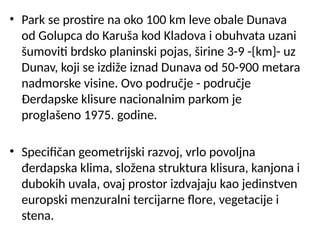 • Park se prostire na oko 100 km leve obale Dunava
od Golupca do Karuša kod Kladova i obuhvata uzani
šumoviti brdsko planinski pojas, širine 3-9 -{km}- uz
Dunav, koji se izdiže iznad Dunava od 50-900 metara
nadmorske visine. Ovo područje - područje
Đerdapske klisure nacionalnim parkom je
proglašeno 1975. godine.
• Specifičan geometrijski razvoj, vrlo povoljna
đerdapska klima, složena struktura klisura, kanjona i
dubokih uvala, ovaj prostor izdvajaju kao jedinstven
europski menzuralni tercijarne flore, vegetacije i
stena.
 