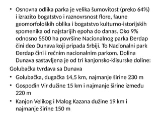 • Osnovna odlika parka je velika šumovitost (preko 64%)
i izrazito bogatstvo i raznovrsnost flore, faune
geomorfoloških oblika i bogatstvo kulturno-istorijskih
spomenika od najstarijih epoha do danas. Oko 9%
odnosno 5500 ha površine Nacionalnog parka Đerdap
čini deo Dunava koji pripada Srbiji. To Nacionalni park
Đerdap čini i rečnim nacionalnim parkom. Dolina
Dunava sastavljena je od tri kanjonsko-klisurske doline:
Golubačka tvrđava sa Dunava
• Golubačka, dugačka 14,5 km, najmanje širine 230 m
• Gospođin Vir dužine 15 km i najmanje širine između
220 m
• Kanjon Velikog i Malog Kazana dužine 19 km i
najmanje širine 150 m
 
