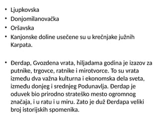 • Ljupkovska
• Donjomilanovačka
• Oršavska
• Kanjonske doline usečene su u krečnjake južnih
Karpata.
• Đerdap, Gvozdena vrata, hiljadama godina je izazov za
putnike, trgovce, ratnike i mirotvorce. To su vrata
između dva važna kulturna i ekonomska dela sveta,
između donjeg i srednjeg Podunavlja. Đerdap je
oduvek bio prirodno strateško mesto ogromnog
značaja, i u ratu i u miru. Zato je duž Đerdapa veliki
broj istorijskih spomenika.
 