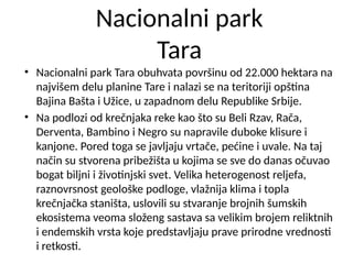 Nacionalni park
Tara
• Nacionalni park Tara obuhvata površinu od 22.000 hektara na
najvišem delu planine Tare i nalazi se na teritoriji opština
Bajina Bašta i Užice, u zapadnom delu Republike Srbije.
• Na podlozi od krečnjaka reke kao što su Beli Rzav, Rača,
Derventa, Bambino i Negro su napravile duboke klisure i
kanjone. Pored toga se javljaju vrtače, pećine i uvale. Na taj
način su stvorena pribežišta u kojima se sve do danas očuvao
bogat biljni i životinjski svet. Velika heterogenost reljefa,
raznovrsnost geološke podloge, vlažnija klima i topla
krečnjačka staništa, uslovili su stvaranje brojnih šumskih
ekosistema veoma složeng sastava sa velikim brojem reliktnih
i endemskih vrsta koje predstavljaju prave prirodne vrednosti
i retkosti.
 