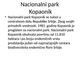 Nacionalni park
Kopaonik
• Nacionalni park Kopaonik se nalazi u
centralnom delu Republike Srbije. Zbog svojih
prirodnih vrednosti, 1981. godine Kopaonik je
proglašen za nacionalni park. Nacionalni park
Kopaonik obuhvata površinu od 11.810
hektara i po broju endemičnih vrsta
predstavlja jedan od najznačajnijih centara
biodiverziteta endemične flore Srbije.
 