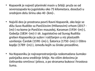 • Kopaonik je najveći planinski masiv u Srbiji; pruža se od
severozapada ka jugoistoku oko 75 kilometara, dosežući u
srednjem delu širinu oko 40 -{km}-.
• Najviši deo je prostrana površ Ravni Kopaonik, oko koje se
dižu Suvo Rudište sa Pančićevim (Milanovim) vrhom (2017 -
{m}-) na kome je Pančićev mauzolej, Karaman (1934 -{m}-),
Gobelja (1834 -{m}-) i dr. Jugoistočno od Suvog Rudišta
greben Kopaonika je sužen i raščlanjen u niz plastastih
uzvišenja: Čardak (1590 -{m}-), Šatorica (1750 -{m}-) i Oštro
koplje (1789 -{m}-), između kojih su široke presedline.
• Na Kopaoniku je najrasprostranjenija raskomadana šumsko-
pašnjačka zona središnje Srbije. Na višim delovima je
četinarska smrčeva i jelova, a po stranama bukova i hrastova
šuma.
 