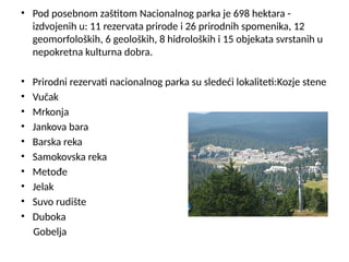 • Pod posebnom zaštitom Nacionalnog parka je 698 hektara -
izdvojenih u: 11 rezervata prirode i 26 prirodnih spomenika, 12
geomorfoloških, 6 geoloških, 8 hidroloških i 15 objekata svrstanih u
nepokretna kulturna dobra.
• Prirodni rezervati nacionalnog parka su sledeći lokaliteti:Kozje stene
• Vučak
• Mrkonja
• Jankova bara
• Barska reka
• Samokovska reka
• Metođe
• Jelak
• Suvo rudište
• Duboka
Gobelja
 