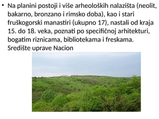 • Na planini postoji i više arheoloških nalazišta (neolit,
bakarno, bronzano i rimsko doba), kao i stari
fruškogorski manastiri (ukupno 17), nastali od kraja
15. do 18. veka, poznati po specifičnoj arhitekturi,
bogatim riznicama, bibliotekama i freskama.
Središte uprave Nacion
 