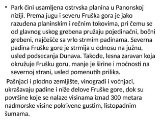 • Park čini usamljena ostrvska planina u Panonskoj
niziji. Prema jugu i severu Fruška gora je jako
razuđena planinskim i rečnim tokovima, pri čemu se
od glavnog uskog grebena pružaju pojedinačni, bočni
grebeni, najčešće sa vrlo strmim padinama. Severna
padina Fruške gore je strmija u odnosu na južnu,
usled podsecanja Dunava. Takođe, lesna zaravan koja
okružuje Frušku goru, manje je širine i moćnosti na
severnoj strani, usled pomenutih prilika.
Pašnjaci i plodno zemljište, vinogradi i voćnjaci,
ukrašavaju padine i niže delove Fruške gore, dok su
površine koje se nalaze visinama iznad 300 metara
nadmorske visine pokrivene gustim, listopadnim
šumama.
 