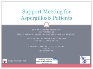 Support Meeting for
               Aspergillosis Patients
                              LED BY GRAHAM ATHERTON
                                    SUPPORTED BY
                   MARIE KIRWAN, GEORGINA POWELL & DEBBIE KENNEDY

                          NAC CENTRE MANAGER CHRIS HARRIS
                                COUGH: JACLYN SMITH


                           NATIONAL ASPERGILLOSIS CENTRE
                                       UHSM
                                   MANCHESTER




Fungal Research Trust
 