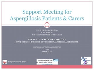 LED BY GRAHAM ATHERTON
SUPPORTED BY
NAC CENTRE MANAGER CHRIS HARRIS
CPA AND THE USE OF ITRACONAZOLE
DAVID DENNING- DIRECTOR OF THE NATIONAL ASPERGILLOSIS CENTRE
NATIONAL ASPERGILLOSIS CENTRE
UHSM
MANCHESTER
Support Meeting for
Aspergillosis Patients & Carers
Fungal Research Trust
 