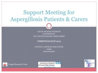 Support Meeting for
Aspergillosis Patients & Carers
LED BY GRAHAM ATHERTON
SUPPORTED BY
NAC CENTRE MANAGER CHRIS HARRIS

CHRISTMAS QUIZ 2013
NATIONAL ASPERGILLOSIS CENTRE
UHSM
MANCHESTER

Fungal Research Trust

 