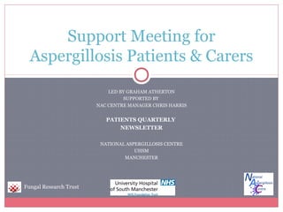 Support Meeting for
Aspergillosis Patients & Carers
LED BY GRAHAM ATHERTON
SUPPORTED BY
NAC CENTRE MANAGER CHRIS HARRIS

PATIENTS QUARTERLY
NEWSLETTER
NATIONAL ASPERGILLOSIS CENTRE
UHSM
MANCHESTER

Fungal Research Trust

 