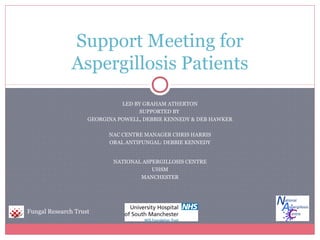 Support Meeting for
               Aspergillosis Patients
                              LED BY GRAHAM ATHERTON
                                   SUPPORTED BY
                    GEORGINA POWELL, DEBBIE KENNEDY & DEB HAWKER

                          NAC CENTRE MANAGER CHRIS HARRIS
                          ORAL ANTIFUNGAL: DEBBIE KENNEDY


                           NATIONAL ASPERGILLOSIS CENTRE
                                       UHSM
                                   MANCHESTER




Fungal Research Trust
 