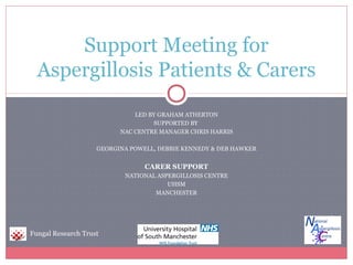 LED BY GRAHAM ATHERTON
SUPPORTED BY
NAC CENTRE MANAGER CHRIS HARRIS
GEORGINA POWELL, DEBBIE KENNEDY & DEB HAWKER
CARER SUPPORT
NATIONAL ASPERGILLOSIS CENTRE
UHSM
MANCHESTER
Support Meeting for
Aspergillosis Patients & Carers
Fungal Research Trust
 
