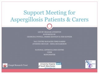 Support Meeting for
  Aspergillosis Patients & Carers
                              LED BY GRAHAM ATHERTON
                                   SUPPORTED BY
                    GEORGINA POWELL, DEBBIE KENNEDY & DEB HAWKER

                          NAC CENTRE MANAGER CHRIS HARRIS
                         AVOIDING MOULDS – RIINA RICHARDSON


                           NATIONAL ASPERGILLOSIS CENTRE
                                       UHSM
                                   MANCHESTER




Fungal Research Trust
 