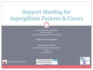 LED BY GRAHAM ATHERTON
SUPPORTED BY
NAC CENTRE MANAGER CHRIS HARRIS
VOICE FOCUS GROUP
DANIELLE YUILL
NATIONAL ASPERGILLOSIS CENTRE
UHSM
MANCHESTER
Support Meeting for
Aspergillosis Patients & Carers
Fungal Research Trust
 