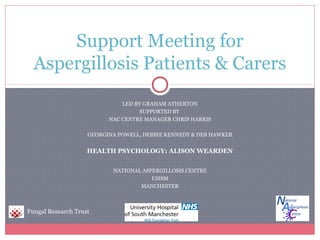 LED BY GRAHAM ATHERTON
SUPPORTED BY
NAC CENTRE MANAGER CHRIS HARRIS
GEORGINA POWELL, DEBBIE KENNEDY & DEB HAWKER
HEALTH PSYCHOLOGY: ALISON WEARDEN
NATIONAL ASPERGILLOSIS CENTRE
UHSM
MANCHESTER
Support Meeting for
Aspergillosis Patients & Carers
Fungal Research Trust
 