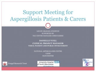Support Meeting for
Aspergillosis Patients & Carers
LED BY GRAHAM ATHERTON
SUPPORTED BY
NAC CENTRE MANAGER CHRIS HARRIS

DANIELLE YUILL
CLINICAL PROJECT MANAGER
VOICE: PATIENT AND PUBLIC INVOLVEMENT
NATIONAL ASPERGILLOSIS CENTRE
UHSM
MANCHESTER

Fungal Research Trust

 