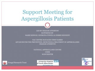 Support Meeting for
               Aspergillosis Patients
                              LED BY GRAHAM ATHERTON
                                    SUPPORTED BY
                   MARIE KIRWAN, GEORGINA POWELL & DEBBIE KENNEDY

                          NAC CENTRE MANAGER CHRIS HARRIS
        ADVANCES FOR THE PREVENTION, DETECTION & TREATMENT OF ASPERGILLOSIS:
                                 GRAHAM ATHERTON


                           NATIONAL ASPERGILLOSIS CENTRE
                                       UHSM
                                   MANCHESTER




Fungal Research Trust
 