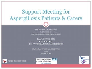 LED BY GRAHAM ATHERTON
SUPPORTED BY
NAC CENTRE MANAGER CHRIS HARRIS
EAVAN MULDOON
CONSULTANT
THE NATIONAL ASPERGILLOSIS CENTRE
NATIONAL ASPERGILLOSIS CENTRE
UHSM
MANCHESTER
Support Meeting for
Aspergillosis Patients & Carers
Fungal Research Trust
 