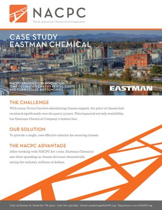 Visit: 22 Stanley St, Nashville, TN 37210 | Call: 800-452-8291 | Email: marketing@NACPC.org | Experience: www.NACPC.org
CASE STUDY
EASTMAN CHEMICAL
THE CHALLENGE
With many Ocean Carriers abandoning chassis support, the price of chassis had
escalated significantly over the past 2-3 years. This impacted not only availability,
but Eastman Chemical Company’s bottom line.
OUR SOLUTION
To provide a single, cost-effective solution for sourcing chassis.
THE NACPC ADVANTAGE
After working with NACPC for 1-year, Eastman Chemical
saw their spending on chassis decrease dramatically,
saving the industry millions of dollars.
NACPC AWARDED FOR INNOVATION
THAT DECREASES CHASSIS RENTAL COSTS
AND FORWARDERS’ BOTTOM LINES
 