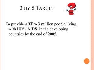 3 BY 5 TARGET
To provide ART to 3 million people living
with HIV / AIDS in the developing
countries by the end of 2005.
 