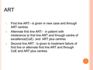 ART
1. First line ART:- is given in new case and through
ART centres
2. Alternate first line ART:- in patient with
intolerance to first line ART and through centre of
excellence(CoE) and ART plus centres
3. Second line ART : is given to treatment failure of
first line or alternate first line ART and through
CoE and ART plus centres
 