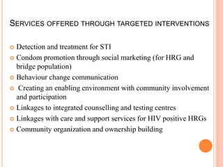 SERVICES OFFERED THROUGH TARGETED INTERVENTIONS
 Detection and treatment for STI
 Condom promotion through social marketing (for HRG and
bridge population)
 Behaviour change communication
 Creating an enabling environment with community involvement
and participation
 Linkages to integrated counselling and testing centres
 Linkages with care and support services for HIV positive HRGs
 Community organization and ownership building
 