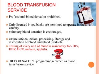 BLOOD TRANSFUSION
SERVICE
 Professional blood donation prohibited.
 Only licensed blood banks are permitted to operate in the
country
 voluntary blood donation is encouraged.
 ensure safe collection, processing, storage and
distribution of blood and blood products.
 Testing of every unit of blood is mandatory for- HIV,
HBV, HCV, malaria, syphilis.
 BLOOD SAFETY programme renamed as blood
transfusion service.
 