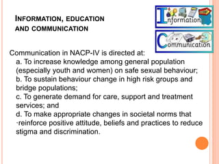 INFORMATION, EDUCATION
AND COMMUNICATION
Communication in NACP-IV is directed at:
a. To increase knowledge among general population
(especially youth and women) on safe sexual behaviour;
b. To sustain behaviour change in high risk groups and
bridge populations;
c. To generate demand for care, support and treatment
services; and
d. To make appropriate changes in societal norms that
·reinforce positive attitude, beliefs and practices to reduce
stigma and discrimination.
 