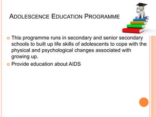 ADOLESCENCE EDUCATION PROGRAMME
 This programme runs in secondary and senior secondary
schools to built up life skills of adolescents to cope with the
physical and psychological changes associated with
growing up.
 Provide education about AIDS
 