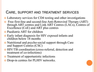 CARE, SUPPORT AND TREATMENT SERVICES
 Laboratory services for CD4 testing and other investigations
 Free first-line and second-line Anti-Retroviral Therapy (ART)
through ART centres and Link ART Centres (LACs), Centres of
Excellence (CoE) and ART plus centres
 Paediatric ART for children
 Early infant diagnosis for HIV exposed infants and
children below 18 months
 Nutritional and psycho-social support through Care
and Support Centres (CSC)
 HIV/TB coordination (cross-referral, detection and
treatment of co-infections)
 Treatment of opportunistic infections
 Drop-in centres for PLHIV networks.
 