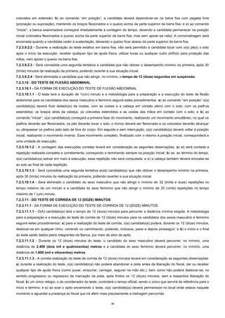 10
cotovelos em extensão; b) ao comando “em posição”, a candidata deverá dependurar-se na barra fixa com pegada livre
(pronação ou supinação), mantendo os braços flexionados e o queixo acima da parte superior da barra fixa; e c) ao comando
“iniciar”, a banca examinadora começará imediatamente a contagem do tempo, devendo a candidata permanecer na posição
inicial (cotovelos flexionados e queixo acima da parte superior da barra fixa, mas sem apoiar-se nela). A cronometragem será
encerrada quando a candidata ceder à sustentação, deixando o queixo ficar abaixo da parte superior da barra fixa.
7.2.3.9.2.2 - Durante a realização do teste estático em barra fixa, não será permitido à candidata tocar com o(s) pé(s) o solo
após o início da execução, receber qualquer tipo de ajuda física, utilizar luvas ou qualquer outro artifício para proteção das
mãos, nem apoiar o queixo na barra fixa.
7.2.3.9.2.3 - Será concedida uma segunda tentativa à candidata que não obtiver o desempenho mínimo na primeira, após 30
(trinta) minutos da realização da primeira, podendo reverter a sua situação inicial.
7.2.3.9.2.4 - Será eliminada a candidata que não atingir, no mínimo, o tempo de 12 (doze) segundos em suspensão.
7.2.3.10 - DO TESTE DE FLEXÃO ABDOMINAL
7.2.3.10.1 - DA FORMA DE EXECUÇÃO DO TESTE DE FLEXÃO ABDOMINAL
7.2.3.10.1.1 - O teste terá a duração de 1(um) minuto e a metodologia para a preparação e a execução do teste de flexão
abdominal para os candidatos dos sexos masculino e feminino seguirá estes procedimentos: a) ao comando “em posição” o(a)
candidato(a) deverá ficar deitado(a) de costas, com as costas e a cabeça em contato pleno com o solo; com os joelhos
estendidos; os braços atrás da cabeça, os cotovelos estendidos e as costas das mãos em contato com o solo; e b) ao
comando “iniciar”, o(a) candidato(a) começará a primeira fase do movimento, realizando um movimento simultâneo, no qual os
joelhos deverão ser flexionados, os pés deverão tocar o solo, o tronco deverá ser flexionado e os cotovelos deverão alcançar
ou ultrapassar os joelhos pelo lado de fora do corpo. Em seguida e sem interrupção, o(a) candidato(a) deverá voltar à posição
inicial, realizando o movimento inverso. Esse movimento completo, finalizado com o retorno à posição inicial, corresponderá a
uma unidade de execução.
7.2.3.10.1.2 - A contagem das execuções corretas levará em consideração as seguintes observações: a) só será contada a
repetição realizada completa e corretamente, começando e terminando sempre na posição inicial; b) se, ao término do tempo,
o(a) candidato(a) estiver em meio à execução, essa repetição não será computada; e c) a cabeça também deverá encostar-se
ao solo ao final de cada repetição.
7.2.3.10.1.3 - Será concedida uma segunda tentativa ao(à) candidato(a) que não obtiver o desempenho mínimo na primeira,
após 30 (trinta) minutos da realização da primeira, podendo reverter a sua situação inicial.
7.2.3.10.1.4 - Será eliminado o candidato do sexo masculino que não atingir o mínimo de 32 (trinta e duas) repetições no
tempo máximo de um minuto e a candidata do sexo feminino que não atingir o mínimo de 20 (vinte) repetições no tempo
máximo de 1 (um) minuto.
7.2.3.11 - DO TESTE DE CORRIDA DE 12 (DOZE) MINUTOS
7.2.3.11.1 - DA FORMA DE EXECUÇÃO DO TESTE DE CORRIDA DE 12 (DOZE) MINUTOS
7.2.3.11.1.1 - O(A) candidato(a) terá o tempo de 12 (doze) minutos para percorrer a distância mínima exigida. A metodologia
para a preparação e a execução do teste de corrida de 12 (doze) minutos para os candidatos dos sexos masculino e feminino
seguirá estes procedimentos: a) para a realização do teste de corrida, o(a) candidato(a) poderá, durante os 12 (doze) minutos,
deslocar-se em qualquer ritmo, correndo ou caminhando, podendo, inclusive, parar e depois prosseguir; e b) o início e o final
do teste serão dados pelos integrantes da Banca, por meio de silvo de apito.
7.2.3.11.1.2 - Durante os 12 (doze) minutos do teste, o candidato do sexo masculino deverá percorrer, no mínimo, uma
distância de 2.400 (dois mil e quatrocentos) metros e a candidata do sexo feminino deverá percorrer, no mínimo, uma
distância de 1.800 (mil e oitocentos) metros.
7.2.3.11.1.3 - A correta realização do teste de corrida de 12 (doze) minutos levará em consideração as seguintes observações:
a) durante a realização do teste, o(a) candidato(a) não poderá abandonar a pista antes da liberação do fiscal, dar ou receber
qualquer tipo de ajuda física (como puxar, empurrar, carregar, segurar na mão etc.), bem como não poderá deslocar-se, no
sentido progressivo ou regressivo da marcação da pista, após findos os 12 (doze) minutos, sem a respectiva liberação do
fiscal; b) um único relógio, o do coordenador do teste, controlará o tempo oficial, sendo o único que servirá de referência para o
início e término; e c) ao soar o apito encerrando o teste, o(a) candidato(a) deverá permanecer no local onde estava naquele
momento e aguardar a presença do fiscal que irá aferir mais precisamente a metragem percorrida.
 