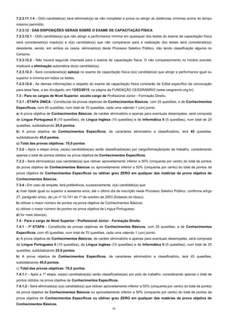 11
7.2.3.11.1.4 - O(A) candidato(a) será eliminado(a) se não completar a prova ou atingir as distâncias mínimas acima do tempo
máximo permitido.
7.2.3.12 - DAS DISPOSIÇÕES GERAIS SOBRE O EXAME DE CAPACITAÇÃO FÍSICA
7.2.3.12.1 - O(A) candidato(a) que não atingir a performance mínima em quaisquer dos testes do exame de capacitação física
será considerado(a) inapto(a) e o(a) candidato(a) que não comparecer para a realização dos testes será considerado(a)
desistente, sendo, em ambos os casos, eliminado(a) deste Processo Seletivo Público, não tendo classificação alguma no
Certame.
7.2.3.12.2 - Não haverá segunda chamada para o exame de capacitação física. O não comparecimento no horário previsto
implicará a eliminação automática do(a) candidato(a).
7.2.3.12.3 - Será considerado(a) apto(a) no exame de capacitação física o(a) candidato(a) que atingir a performance igual ou
superior à mínima em todos os testes.
7.2.3.12.4 - As demais informações a respeito do exame de capacitação física constarão de Edital específico de convocação
para essa fase, a ser divulgado, em 12/03/2015, na página da FUNDAÇÃO CESGRANRIO (www.cesgranrio.org.br).
7.3 - Para os cargos de Nível Superior, exceto cargo de Profissional Júnior - Formação Direito.
7.3.1 - ETAPA ÚNICA - Constituída de provas objetivas de Conhecimentos Básicos, com 25 questões, e de Conhecimentos
Específicos, com 45 questões, num total de 70 questões, cada uma valendo 1 (um) ponto.
a) A prova objetiva de Conhecimentos Básicos, de caráter eliminatório e apenas para eventuais desempates, será composta
de Língua Portuguesa II (10 questões), de Língua Inglesa (10 questões) e de Informática II (5 questões), num total de 25
questões, subtotalizando 25,0 pontos.
b) A prova objetiva de Conhecimentos Específicos, de caracteres eliminatório e classificatório, terá 45 questões,
subtotalizando 45,0 pontos.
c) Total das provas objetivas: 70,0 pontos.
7.3.2 - Após a etapa única, os(as) candidatos(as) serão classificados(as) por cargo/formação/polo de trabalho, considerando
apenas o total de pontos obtidos na prova objetiva de Conhecimentos Específicos.
7.3.3 - Será eliminado(a) o(a) candidato(a) que obtiver aproveitamento inferior a 50% (cinquenta por cento) do total de pontos
da prova objetiva de Conhecimentos Básicos ou aproveitamento inferior a 50% (cinquenta por cento) do total de pontos da
prova objetiva de Conhecimentos Específicos ou obtiver grau ZERO em qualquer das matérias da prova objetiva de
Conhecimentos Básicos.
7.3.4 - Em caso de empate, terá preferência, sucessivamente, o(a) candidato(a) que:
a) tiver idade igual ou superior a sessenta anos, até o último dia de inscrição neste Processo Seletivo Público, conforme artigo
27, parágrafo único, da Lei nº 10.741 de 1º de outubro de 2003 (Estatuto do Idoso);
b) obtiver o maior número de pontos na prova objetiva de Conhecimentos Básicos;
c) obtiver o maior número de pontos na prova objetiva de Língua Portuguesa;
d) for mais idoso(a).
7.4 - Para o cargo de Nível Superior - Profissional Júnior - Formação Direito
7.4.1 - 1ª ETAPA - Constituída de provas objetivas de Conhecimentos Básicos, com 25 questões, e de Conhecimentos
Específicos, com 45 questões, num total de 70 questões, cada uma valendo 1 (um) ponto.
a) A prova objetiva de Conhecimentos Básicos, de caráter eliminatório e apenas para eventuais desempates, será composta
de Língua Portuguesa II (10 questões), de Língua Inglesa (10 questões) e de Informática II (5 questões), num total de 25
questões, subtotalizando 25,0 pontos.
b) A prova objetiva de Conhecimentos Específicos, de caracteres eliminatório e classificatório, terá 45 questões,
subtotalizando 45,0 pontos.
c) Total das provas objetivas: 70,0 pontos.
7.4.1.1 - Após a 1ª etapa, os(as) candidatos(as) serão classificados(as) por polo de trabalho, considerando apenas o total de
pontos obtidos na prova objetiva de Conhecimentos Específicos.
7.4.1.2 - Será eliminado(a) o(a) candidato(a) que obtiver aproveitamento inferior a 50% (cinquenta por cento) do total de pontos
da prova objetiva de Conhecimentos Básicos ou aproveitamento inferior a 50% (cinquenta por cento) do total de pontos da
prova objetiva de Conhecimentos Específicos ou obtiver grau ZERO em qualquer das matérias da prova objetiva de
Conhecimentos Básicos.
 