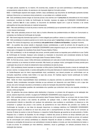 13
em órgão policial, expedido há, no máximo, 90 (noventa) dias, ocasião em que será submetido(a) à identificação especial,
compreendendo coleta de dados, de assinatura e de impressão digital em formulário próprio.
8.5.3 - A identificação especial será exigida, também, do(a) candidato(a) cujo documento de identificação apresente dúvidas
relativas à fisionomia ou à assinatura do(a) portador(a), ou que esteja com a validade vencida.
8.6 - O(A) candidato(a) deverá chegar ao local das provas e dos exames com 1 (uma) hora de antecedência do início dos(as)
mesmos(as), munido(a) de Cartão de Confirmação de Inscrição, impresso da página da FUNDAÇÃO CESGRANRIO na
internet, conforme item 6 e seus subitens; do documento de identidade original com o qual se inscreveu e de caneta
esferográfica de tinta preta fabricada em material transparente.
8.6.1 - Não será admitido(a) no local de provas e exames o(a) candidato(a) que se apresentar após o horário estabelecido para
o início dos(as) mesmos(as).
8.6.2 - Não serão aplicadas provas em local, data ou horário diferentes dos predeterminados em Edital, em Comunicado ou
constantes nos Cartões de Confirmação de Inscrição.
8.7 - Não haverá segunda chamada seja qual for o motivo alegado para justificar o atraso ou a ausência do(a) candidato(a).
8.8 - O(A) candidato(a) só poderá ausentar-se do recinto das provas após 1 (uma) hora contada a partir do efetivo início das
mesmas. Por motivos de segurança, o(a) candidato(a) não poderá levar o Caderno de Questões, a qualquer momento.
8.8.1 - As questões das provas estarão à disposição dos(as) candidatos(as), a partir do primeiro dia útil seguinte ao da
realização das mesmas, na página da FUNDAÇÃO CESGRANRIO (www.cesgranrio.org.br), por um período mínimo de 3 (três)
meses após a divulgação dos resultados finais deste Processo Seletivo Público.
8.9 - O(A) candidato(a), no dia da realização das provas, somente poderá anotar as respostas para conferência no seu Cartão
de Confirmação de Inscrição. Qualquer outra anotação ou impressão no documento será considerada tentativa de fraude
sujeitando o(a) candidato(a) infrator(a) à eliminação deste Processo Seletivo Público.
8.10 - Ao final das provas, os(as) 3 (três) últimos(as) candidatos(as) em cada sala só serão liberados(as) quando todos(as) as
tiverem concluído ou as mesmas se tenham encerrado. Não haverá, por qualquer motivo, prorrogação do tempo previsto para
a aplicação das provas em virtude de afastamento do(a) candidato(a) da sala de provas.
8.11 - O(A) candidato(a) deverá assinalar as respostas na folha própria (Cartão-Resposta) durante o tempo de realização das
provas e assinar, no espaço devido, à caneta esferográfica de tinta preta fabricada em material transparente. O preenchimento
do Cartão-Resposta será de inteira responsabilidade do(a) candidato(a), que deverá proceder em conformidade com as
instruções específicas contidas neste Edital e na capa das provas. Em hipótese alguma haverá substituição do Cartão-
Resposta por motivo de erro do(a) candidato(a).
8.12 - Serão de inteira responsabilidade do(a) candidato(a) os prejuízos advindos do preenchimento indevido do Cartão-
Resposta. Serão consideradas marcações indevidas as que estiverem em desacordo com este Edital ou com a capa das
provas, tais como marcação rasurada ou emendada ou campo de marcação não preenchido integralmente.
8.13 - Não serão computadas questões não assinaladas e/ou questões que contenham mais de uma resposta, emendas ou
rasuras, ainda que legíveis.
8.14 - Os gabaritos das provas objetivas serão distribuídos à Imprensa, no primeiro dia útil seguinte ao de realização das
provas, estando disponíveis, também, na página da FUNDAÇÃO CESGRANRIO (www.cesgranrio.org.br).
8.15 - O(A) candidato(a) será sumariamente eliminado(a) deste Processo Seletivo Público se: a) lançar mão de meios ilícitos
para realização das provas e dos exames; b) perturbar, de qualquer modo, a ordem dos trabalhos, incorrendo em
comportamento indevido ou descortês com qualquer dos aplicadores, seus auxiliares ou autoridades; c) atrasar-se ou não
comparecer a qualquer das provas e dos exames; d) apresentar-se em local diferente dos previstos nos Cartões de
Confirmação de Inscrição ou nas listas de alocação disponíveis no endereço eletrônico da FUNDAÇÃO CESGRANRIO
(www.cesgranrio.org.br); e) afastar-se do local das provas sem o acompanhamento do fiscal, antes de ter concluído as
mesmas; f) deixar de assinar a Lista de Presença e o respectivo Cartão-Resposta; g) ausentar-se da sala portando o Cartão-
Resposta e/ou o Caderno de Questões; h) não entregar o material das provas ao término do tempo destinado para sua
realização; i) descumprir as instruções contidas nas capas das provas; j) for surpreendido(a), durante as provas, em qualquer
tipo de comunicação com outro(a) candidato(a) ou utilizando máquinas de calcular ou similares, livros, códigos, manuais,
impressos ou anotações; k) recusar-se a ser submetido(a) à revista de objetos e à revista, por meio de detectores de metais; e
l) após as provas, for constatado por meio eletrônico, estatístico, visual ou grafológico, ter utilizado processos ilícitos na
realização das mesmas.
 