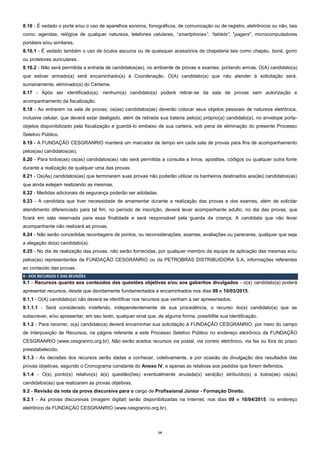 14
8.16 - É vedado o porte e/ou o uso de aparelhos sonoros, fonográficos, de comunicação ou de registro, eletrônicos ou não, tais
como: agendas, relógios de qualquer natureza, telefones celulares, “smartphones”, “tablets”, "pagers", microcomputadores
portáteis e/ou similares.
8.16.1 - É vedado também o uso de óculos escuros ou de quaisquer acessórios de chapelaria tais como chapéu, boné, gorro
ou protetores auriculares.
8.16.2 - Não será permitida a entrada de candidatos(as), no ambiente de provas e exames, portando armas. O(A) candidato(a)
que estiver armado(a) será encaminhado(a) à Coordenação. O(A) candidato(a) que não atender à solicitação será,
sumariamente, eliminado(a) do Certame.
8.17 - Após ser identificado(a), nenhum(a) candidato(a) poderá retirar-se da sala de provas sem autorização e
acompanhamento da fiscalização.
8.18 - Ao entrarem na sala de provas, os(as) candidatos(as) deverão colocar seus objetos pessoais de natureza eletrônica,
inclusive celular, que deverá estar desligado, além de retirada sua bateria pelo(a) próprio(a) candidato(a), no envelope porta-
objetos disponibilizado pela fiscalização e guardá-lo embaixo de sua carteira, sob pena de eliminação do presente Processo
Seletivo Público.
8.19 - A FUNDAÇÃO CESGRANRIO manterá um marcador de tempo em cada sala de provas para fins de acompanhamento
pelos(as) candidatos(as).
8.20 - Para todos(as) os(as) candidatos(as) não será permitida a consulta a livros, apostilas, códigos ou qualquer outra fonte
durante a realização de qualquer uma das provas.
8.21 - Os(As) candidatos(as) que terminarem suas provas não poderão utilizar os banheiros destinados aos(às) candidatos(as)
que ainda estejam realizando as mesmas.
8.22 - Medidas adicionais de segurança poderão ser adotadas.
8.23 - A candidata que tiver necessidade de amamentar durante a realização das provas e dos exames, além de solicitar
atendimento diferenciado para tal fim, no período de inscrição, deverá levar acompanhante adulto, no dia das provas, que
ficará em sala reservada para essa finalidade e será responsável pela guarda da criança. A candidata que não levar
acompanhante não realizará as provas.
8.24 - Não serão concedidas recontagens de pontos, ou reconsiderações, exames, avaliações ou pareceres, qualquer que seja
a alegação do(a) candidato(a).
8.25 - No dia de realização das provas, não serão fornecidas, por qualquer membro da equipe de aplicação das mesmas e/ou
pelos(as) representantes da FUNDAÇÃO CESGRANRIO ou da PETROBRAS DISTRIBUIDORA S.A, informações referentes
ao conteúdo das provas.
9 - DOS RECURSOS E DAS REVISÕES
9.1 - Recursos quanto aos conteúdos das questões objetivas e/ou aos gabaritos divulgados - o(a) candidato(a) poderá
apresentar recursos, desde que devidamente fundamentados e encaminhados nos dias 09 e 10/03/2015.
9.1.1 - O(A) candidato(a) não deverá se identificar nos recursos que venham a ser apresentados.
9.1.1.1 - Será considerado indeferido, independentemente de sua procedência, o recurso do(a) candidato(a) que se
subscrever, e/ou apresentar, em seu texto, qualquer sinal que, de alguma forma, possibilite sua identificação.
9.1.2 - Para recorrer, o(a) candidato(a) deverá encaminhar sua solicitação à FUNDAÇÃO CESGRANRIO, por meio do campo
de Interposição de Recursos, na página referente a este Processo Seletivo Público no endereço eletrônico da FUNDAÇÃO
CESGRANRIO (www.cesgranrio.org.br). Não serão aceitos recursos via postal, via correio eletrônico, via fax ou fora do prazo
preestabelecido.
9.1.3 - As decisões dos recursos serão dadas a conhecer, coletivamente, e por ocasião da divulgação dos resultados das
provas objetivas, segundo o Cronograma constante do Anexo IV, e apenas as relativas aos pedidos que forem deferidos.
9.1.4 - O(s) ponto(s) relativo(s) à(s) questão(ões) eventualmente anulada(s) será(ão) atribuído(s) a todos(as) os(as)
candidatos(as) que realizaram as provas objetivas.
9.2 - Revisão da nota da prova discursiva para o cargo de Profissional Júnior - Formação Direito.
9.2.1 - As provas discursivas (imagem digital) serão disponibilizadas na Internet, nos dias 09 e 10/04/2015, no endereço
eletrônico da FUNDAÇÃO CESGRANRIO (www.cesgranrio.org.br).
 
