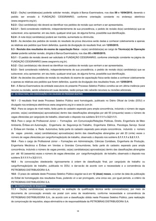 15
9.2.2 - Os(As) candidatos(as) poderão solicitar revisão, dirigida à Banca Examinadora, nos dias 09 e 10/04/2015, devendo o
pedido ser enviado à FUNDAÇÃO CESGRANRIO, conforme orientação constante no endereço eletrônico
(www.cesgranrio.org.br).
9.2.3 - O(a) candidato(a) não deverá se identificar nos pedidos de revisão que venham a ser apresentados.
9.2.3.1 - Será considerado indeferido, independentemente de sua procedência, o pedido de revisão do(a) candidato(a) que se
subscrever, e/ou apresentar, em seu texto, qualquer sinal que, de alguma forma, possibilite sua identificação.
9.2.4 - A nota do(a) candidato(a) poderá ser mantida, aumentada ou diminuída.
9.2.5 - As decisões dos pedidos de revisão do resultado da prova discursiva serão dadas a conhecer coletivamente e apenas
as relativas aos pedidos que forem deferidos, quando da divulgação do resultado final, em 12/05/2015.
9.3 - Revisão dos resultados do exame de capacitação física - os(as) candidatos(as) ao cargo de Técnico(a) de Operação
Júnior poderão solicitar revisão, dirigida à Banca Examinadora, nos dias 05 e 06/05/2015.
9.3.1 - O pedido de revisão deverá ser solicitado à FUNDAÇÃO CESGRANRIO, conforme orientação constante na página da
FUNDAÇÃO CESGRANRIO (www.cesgranrio.org.br).
9.3.2 - O(a) candidato(a) não deverá se identificar nos pedidos de revisão que venham a ser apresentados.
9.3.3 - Será considerado indeferido, independentemente de sua procedência, o pedido de revisão do(a) candidato(a) que se
subscrever, e/ou apresentar, em seu texto, qualquer sinal que, de alguma forma, possibilite sua identificação.
9.3.4 - As decisões dos pedidos de revisão do resultado do exame de capacitação física serão dadas a conhecer coletivamente
e apenas as relativas aos pedidos que forem deferidos, quando da divulgação dos resultados finais, em 12/05/2015.
9.4 - A Banca Examinadora da entidade executora do presente Processo Seletivo Público constitui-se em última instância para
recurso ou revisão, sendo soberana em suas decisões, razão porque não caberão recursos ou revisões adicionais.
10 - DO RESULTADO, DAS CONVOCAÇÕES E DA VALIDADE DO PROCESSO SELETIVO
10.1 - O resultado final deste Processo Seletivo Público será homologado, publicado no Diário Oficial da União (DOU) e
divulgado nos endereços eletrônicos www.cesgranrio.org.br e www.br.com.br.
10.2 - Para os cargos de nível médio, farão parte do cadastro esperado para ampla concorrência, incluindo o número de vagas
previsto, os(as) candidatos(as) aprovados(as) dentro das classificações abrangidas por até 50 (cinquenta) vezes o número de
vagas oferecidas por cargo/polo de trabalho, observado o disposto nos subitens 3.1.1.1.1 e 3.2.1.1.1.
10.3- Para o cargo de Profissional Júnior – Formações em Comunicação/Relações Públicas, Direito, Engenharia de Meio
Ambiente, Ênfase em Automação, Engenharia de Segurança do Trabalho, Engenharia Elétrica, Psicologia, Serviço Social
e Ênfase em Vendas a Rede Automotiva, farão parte do cadastro esperado para ampla concorrência, incluindo o número
de vagas previsto, os(as) candidatos(as) aprovados(as) dentro das classificações abrangidas por até 20 (vinte) vezes o
número de vagas oferecidas por cargo/formação/polo de trabalho, observado o disposto nos subitens 3.1.1.1.1 e 3.2.1.1.1.
10.4 - Para o cargo de Profissional Júnior – Formações em Administração, Ciências Contábeis, Engenharia de Produção,
Engenharia Mecânica e Ênfase em Vendas a Grandes Consumidores, farão parte do cadastro esperado para ampla
concorrência, incluindo o número de vagas previsto, os(as) candidatos(as) aprovados(as) dentro das classificações abrangidas
por até 60 (sessenta) vezes o número de vagas oferecidas por cargo/formação/polo de trabalho, observado o disposto nos
subitens 3.1.1.1.1 e 3.2.1.1.1.
10.5 - As convocações obedecerão rigorosamente à ordem de classificação final, por cargo/polo de trabalho ou
cargo/formação/polo de trabalho, publicada no DOU, e dar-se-ão de acordo com a necessidade e a conveniência da
PETROBRAS DISTRIBUIDORA S.A.
10.6 - O prazo de validade deste Processo Seletivo Público esgotar-se-á em 12 (doze) meses, a contar da data de publicação
do Edital de homologação dos resultados finais, podendo vir a ser prorrogado, uma única vez, por igual período, a critério da
PETROBRAS DISTRIBUIDORA S.A.
11 - DA COMPROVAÇÃO DE REQUISITOS
11.1 - Os(As) candidatos(as) aprovados(as) na avaliação da qualificação técnica serão convocados(as), por meio de
documento de convocação enviado via postal com aviso de recebimento, conforme necessidade e conveniência da
PETROBRAS DISTRIBUIDORA S.A., de acordo com a classificação obtida neste Processo Seletivo Público, para realização
de comprovação de requisitos, etapa eliminatória e de responsabilidade da PETROBRAS DISTRIBUIDORA S.A.
 