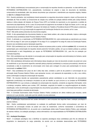 16
11.2 - Os(As) candidatos(as) convocados(as) para a comprovação de requisitos deverão se apresentar, na data definida pela
PETROBRAS DISTRIBUIDORA S.A., pessoalmente, munidos(as) de original e cópia de documento de identidade,
comprovante de escolaridade, além dos demais documentos que comprovem o atendimento aos requisitos exigidos, listados
no item 4 e no Anexo II deste Edital.
11.3 - Quando solicitados, o(a) candidato(a) deverá apresentar os seguintes documentos (original e cópia): a) Documento de
identidade; b) Título de eleitor; c) Comprovante de votação e/ou certidão de quitação eleitoral emitida pela Justiça Eleitoral,
relativos à última eleição; d) Cadastro de Pessoa Física (CPF); e) Certidão de nascimento ou de casamento e certidão de
nascimento dos dependentes, se for o caso; f) Comprovante de pagamento da anuidade do Órgão de Classe, se for o caso; g)
Comprovante de inscrição no PIS/PASEP, se possuir; h) Carteira de Trabalho e Previdência Social (CTPS) (atual e anteriores);
i) fotografia tamanho 3×4 e j) comprovação de pagamento da Contribuição Sindical do ano corrente, se for o caso.
11.3.1 - Não serão aceitos protocolos dos documentos exigidos.
11.3.2 - A não apresentação dos documentos listados no caput deste subitem, até a data da admissão, implica a eliminação
automática do(a) candidato(a) deste Processo Seletivo Público.
11.3.3 - A admissão ou a readmissão na PETROBRAS DISTRIBUIDORA S.A. está condicionada ao atendimento aos incisos
XVI e XVII do artigo 37, bem como ao parágrafo 10º do artigo 37 c/c o parágrafo 6º do artigo 40, todos da Constituição Federal,
devendo o(a) candidato(a) assinar declaração específica.
11.3.4 - O(A) candidato(a) que, no ato da inscrição, declarou-se pessoa preta ou parda, conforme subitem 3.2, no momento da
apresentação para comprovação de requisitos deverá preencher formulário padrão, em que se declare preto(a) ou pardo(a)
(autodeclaração) e será fotografado(a) por equipe da PETROBRAS DISTRIBUIDORA S.A., para fins de avaliação por
Comissão Específica.
11.4 - O(A) candidato(a) que não atender à convocação para comprovação de requisitos será eliminado(a) do Certame, sendo
excluído(a) deste Processo Seletivo Público.
11.5 - O(A) candidato(a) eliminado(a) será informado(a) dessa situação por meio de documento enviado via postal com aviso
de recebimento ou por documento específico assinado pelo(a) próprio(a) candidato(a) ou seu(sua) procurador(a), devendo ser
considerada a data do recebimento da comunicação como base para contagem do prazo para apresentação do recurso
mencionado no subitem 11.5.1.
11.5.1 - O(a) candidato(a) tem prazo de até 3 (três) dias úteis, contados a partir do dia posterior à comunicação de sua
eliminação deste Processo Seletivo Público, para apresentar recurso, com assessoria de especialista, ou não, a seu critério,
contra a eliminação na etapa de comprovação de requisitos.
11.5.2 - Os recursos deverão ser apresentados pessoalmente pelo(a) candidato(a) ou por intermédio de procurador(a)
legalmente constituído(a) nos endereços vinculados ao polo de trabalho ao qual concorre ou na Unidade da PETROBRAS
DISTRIBUIDORA S.A. que conduziu a realização da comprovação dos requisitos, constando as seguintes informações: nome
e endereço completos, telefone para contato, CPF, identidade, cargo/polo de trabalho ou cargo/formação/polo de trabalho,
classificação, motivo da eliminação e argumentação e/ou documentos que poderão, a critério da Comissão Examinadora, servir
como base para justificar a reversão da eliminação.
11.6 - A Comissão Examinadora deste Processo Seletivo Público constitui-se em última instância para recursos, sendo
soberana em suas decisões, razão pela qual não caberão recursos adicionais.
12 - DA QUALIFICAÇÃO BIOPSICOSSOCIAL
12.1 - A qualificação biopsicossocial terá caráter eliminatório e será composta das seguintes fases: avaliação psicológica e
exames médicos.
12.2 - Os(As) candidatos(as) aprovados(as) na avaliação da qualificação técnica serão convocados(as), por meio de
documento de convocação enviado via postal com aviso de recebimento, conforme necessidade e conveniência da
PETROBRAS DISTRIBUIDORA S.A., de acordo com a classificação obtida neste Processo Seletivo Público, para realização
de exames médicos, de avaliação psicológica, ambos eliminatórios e de responsabilidade da PETROBRAS DISTRIBUIDORA
S.A.
12.3 - Avaliação Psicológica.
12.3.1 - A avaliação psicológica visa a identificar os aspectos psicológicos do(a) candidato(a) para fins de obtenção de
prognóstico no desempenho do cargo pretendido, de acordo com as atividades desenvolvidas pela PETROBRAS
 