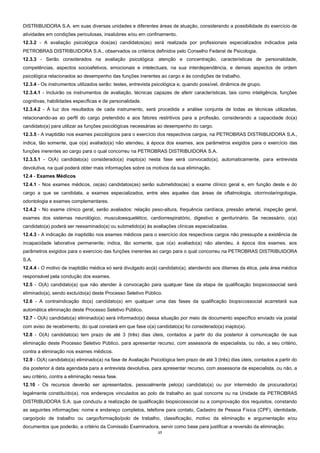 17
DISTRIBUIDORA S.A. em suas diversas unidades e diferentes áreas de atuação, considerando a possibilidade do exercício de
atividades em condições periculosas, insalubres e/ou em confinamento.
12.3.2 - A avaliação psicológica dos(as) candidatos(as) será realizada por profissionais especializados indicados pela
PETROBRAS DISTRIBUIDORA S.A., observados os critérios definidos pelo Conselho Federal de Psicologia.
12.3.3 - Serão considerados na avaliação psicológica: atenção e concentração, características de personalidade,
competências, aspectos socioafetivos, emocionais e intelectuais, na sua interdependência, e demais aspectos de ordem
psicológica relacionados ao desempenho das funções inerentes ao cargo e às condições de trabalho.
12.3.4 - Os instrumentos utilizados serão: testes, entrevista psicológica e, quando possível, dinâmica de grupo.
12.3.4.1 - Incluirão os instrumentos de avaliação, técnicas capazes de aferir características, tais como inteligência, funções
cognitivas, habilidades específicas e de personalidade.
12.3.4.2 - À luz dos resultados de cada instrumento, será procedida a análise conjunta de todas as técnicas utilizadas,
relacionando-as ao perfil do cargo pretendido e aos fatores restritivos para a profissão, considerando a capacidade do(a)
candidato(a) para utilizar as funções psicológicas necessárias ao desempenho do cargo.
12.3.5 - A inaptidão nos exames psicológicos para o exercício dos respectivos cargos, na PETROBRAS DISTRIBUIDORA S.A.,
indica, tão somente, que o(a) avaliado(a) não atendeu, à época dos exames, aos parâmetros exigidos para o exercício das
funções inerentes ao cargo para o qual concorreu na PETROBRAS DISTRIBUIDORA S.A.
12.3.5.1 - O(A) candidato(a) considerado(a) inapto(a) nesta fase será convocado(a), automaticamente, para entrevista
devolutiva, na qual poderá obter mais informações sobre os motivos da sua eliminação.
12.4 - Exames Médicos
12.4.1 - Nos exames médicos, os(as) candidatos(as) serão submetidos(as) a exame clínico geral e, em função deste e do
cargo a que se candidata, a exames especializados, entre eles aqueles das áreas de oftalmologia, otorrinolaringologia,
odontologia e exames complementares.
12.4.2 - No exame clínico geral, serão avaliados: relação peso-altura, frequência cardíaca, pressão arterial, inspeção geral,
exames dos sistemas neurológico, musculoesquelético, cardiorrespiratório, digestivo e geniturinário. Se necessário, o(a)
candidato(a) poderá ser reexaminado(a) ou submetido(a) às avaliações clínicas especializadas.
12.4.3 - A indicação de inaptidão nos exames médicos para o exercício dos respectivos cargos não pressupõe a existência de
incapacidade laborativa permanente; indica, tão somente, que o(a) avaliado(a) não atendeu, à época dos exames, aos
parâmetros exigidos para o exercício das funções inerentes ao cargo para o qual concorreu na PETROBRAS DISTRIBUIDORA
S.A.
12.4.4 - O motivo de inaptidão médica só será divulgado ao(à) candidato(a), atendendo aos ditames da ética, pela área médica
responsável pela condução dos exames.
12.5 - O(A) candidato(a) que não atender à convocação para qualquer fase da etapa de qualificação biopsicossocial será
eliminado(a), sendo excluído(a) deste Processo Seletivo Público.
12.6 - A contraindicação do(a) candidato(a) em qualquer uma das fases da qualificação biopsicossocial acarretará sua
automática eliminação deste Processo Seletivo Público.
12.7 - O(A) candidato(a) eliminado(a) será informado(a) dessa situação por meio de documento específico enviado via postal
com aviso de recebimento, do qual constará em que fase o(a) candidato(a) foi considerado(a) inapto(a).
12.8 - O(A) candidato(a) tem prazo de até 3 (três) dias úteis, contados a partir do dia posterior à comunicação de sua
eliminação deste Processo Seletivo Público, para apresentar recurso, com assessoria de especialista, ou não, a seu critério,
contra a eliminação nos exames médicos.
12.9 - O(A) candidato(a) eliminado(a) na fase de Avaliação Psicológica tem prazo de até 3 (três) dias úteis, contados a partir do
dia posterior à data agendada para a entrevista devolutiva, para apresentar recurso, com assessoria de especialista, ou não, a
seu critério, contra a eliminação nessa fase.
12.10 - Os recursos deverão ser apresentados, pessoalmente pelo(a) candidato(a) ou por intermédio de procurador(a)
legalmente constituído(a), nos endereços vinculados ao polo de trabalho ao qual concorre ou na Unidade da PETROBRAS
DISTRIBUIDORA S.A. que conduziu a realização de qualificação biopsicossocial ou a comprovação dos requisitos, constando
as seguintes informações: nome e endereço completos, telefone para contato, Cadastro de Pessoa Física (CPF), identidade,
cargo/polo de trabalho ou cargo/formação/polo de trabalho, classificação, motivo da eliminação e argumentação e/ou
documentos que poderão, a critério da Comissão Examinadora, servir como base para justificar a reversão da eliminação.
 