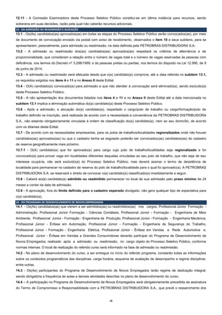 18
12.11 - A Comissão Examinadora deste Processo Seletivo Público constitui-se em última instância para recursos, sendo
soberana em suas decisões, razão pela qual não caberão recursos adicionais.
13 - DA ADMISSÃO OU READMISSÃO E ALOCAÇÃO
13.1 - Os(As) candidatos(as) aprovados(as) em todas as etapas do Processo Seletivo Público serão convocados(as), por meio
de documento de convocação enviado via postal com aviso de recebimento, observados o item 10 e seus subitens, para se
apresentarem, pessoalmente, para admissão ou readmissão, na data definida pela PETROBRAS DISTRIBUIDORA S.A.
13.2 - A admissão ou readmissão dos(as) candidatos(as) aprovados(as) respeitará os critérios de alternância e de
proporcionalidade, que consideram a relação entre o número de vagas total e o número de vagas reservadas às pessoas com
deficiência, nos termos do Decreto nº 3.298/1999; e às pessoas pretas ou pardas, nos termos do disposto na Lei 12.990, de 9
de junho de 2014.
13.3 - A admissão ou readmissão será efetuada desde que o(a) candidato(a) comprove, até a data referida no subitem 13.1,
os requisitos exigidos nos itens 4 e 11 e no Anexo II deste Edital.
13.4 - O(A) candidato(a) convocado(a) para admissão e que não atender à convocação será eliminado(a), sendo excluído(a)
deste Processo Seletivo Público.
13.5 - A não apresentação dos documentos listados nos itens 4 e 11 e no Anexo II deste Edital até a data mencionada no
subitem 13.1 implica a eliminação automática do(a) candidato(a) deste Processo Seletivo Público.
13.6 - Após a admissão, a alocação do(a) candidato(a), respeitado o cargo/polo de trabalho ou cargo/formação/polo de
trabalho definido na inscrição, será realizada de acordo com a necessidade e conveniência da PETROBRAS DISTRIBUIDORA
S.A., não estando obrigatoriamente vinculada à ordem de classificação do(a) candidato(a), nem ao seu domicílio, de acordo
com os ditames deste Edital.
13.7 - De acordo com as necessidades empresariais, para os polos de trabalhos/localidades regionalizados onde não houver
candidatos(as) aprovados(as) ou que o cadastro tenha se esgotado poderão ser convocados(as) candidatos(as) do cadastro
de reserva geograficamente mais próximo.
13.7.1 - O(A) candidato(a) que for aprovado(a) para cargo cujo polo de trabalho/localidades seja regionalizado e for
convocado(a) para prover vaga em localidades diferentes daquelas vinculadas ao seu polo de trabalho, que não seja de seu
interesse ocupá-la, não será excluído(a) do Processo Seletivo Público, mas deverá assinar o termo de desistência de
localidade para permanecer no cadastro de reserva do polo de trabalho/localidade para o qual foi aprovado(a). A PETROBRAS
DISTRIBUIDORA S.A. se reservará o direito de convocar o(a) candidato(a) classificado(a) imediatamente a seguir.
13.8 - Caberá ao(à) candidato(a) admitido ou readmitido permanecer no local de sua admissão pelo prazo mínimo de 24
meses a contar da data de admissão.
13.9 - A aprovação, fora do limite definido para o cadastro esperado divulgado, não gera qualquer tipo de expectativa para
o(a) candidato(a).
14 - DO PROGRAMA DE DESENVOLVIMENTO DE NOVOS EMPREGADOS
14.1 - Os(As) candidatos(as) que vierem a ser admitidos(as) ou readmitidos(as) nos cargos, Profissional Júnior Formação -
Administração, Profissional Júnior Formação - Ciências Contábeis, Profissional Júnior - Formação - Engenharia de Meio
Ambiente, Profissional Júnior - Formação - Engenharia de Produção, Profissional Júnior - Formação - Engenharia Mecânica,
Profissional Júnior - Ênfase em Automação, Profissional Júnior - Formação - Engenharia de Segurança do Trabalho,
Profissional Júnior - Formação - Engenharia Elétrica, Profissional Júnior - Ênfase em Vendas a Rede Automotiva e,
Profissional Júnior - Ênfase em Vendas a Grandes Consumidores deverão participar do Programa de Desenvolvimento de
Novos Empregados, realizado após a admissão ou readmissão, no cargo objeto do Processo Seletivo Público, conforme
normas internas. O local de realização do referido curso será informado na fase de admissão ou readmissão.
14.2 - No plano de desenvolvimento do curso, a ser entregue no início do referido programa, constarão todas as informações
sobre os conteúdos programáticos das disciplinas, carga horária, esquema de avaliação de desempenho e regime disciplinar,
entre outras.
14.3 - Os(As) participantes do Programa de Desenvolvimento de Novos Empregados terão regime de dedicação integral,
sendo obrigatória a frequência às aulas e demais atividades descritas no plano de desenvolvimento do curso.
14.4 – A participação no Programa de Desenvolvimento de Novos Empregados será obrigatoriamente precedida da assinatura
do Termo de Compromisso e Responsabilidade com a PETROBRAS DISTRIBUIDORA S.A., que prevê o ressarcimento dos
 