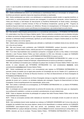 19
custos, no caso de pedidos de demissão por interesse do (a) empregado(a) durante o curso e até dois anos após a conclusão
do mesmo.
15 - DAS VANTAGENS E DOS BENEFÍCIOS
15.1 - Os(As) candidatos(as) que vierem a ser admitidos(as) ou readmitidos(as) farão jus à remuneração, às vantagens e aos
benefícios que estiverem vigorando à época das respectivas admissões ou readmissões.
15.2 - Os(As) candidatos(as) que vierem a ser admitidos(as) ou readmitidos(as) poderão receber os seguintes benefícios: a)
auxílio-creche ou auxílio-acompanhante (somente para empregada); b) auxílio-ensino (pré-escolar, ensinos fundamental e
médio) para filhos(as); c) Vale-refeição; d) Vale-transporte; e) Assistência Multidisciplinar de Saúde (médica, odontológica,
psicológica e hospitalar) e benefício farmácia; f) Plano de Previdência Complementar, opcional; g) PAE - Programa de
Assistência Especial (destinado às pessoas com deficiência, filhos(as) de empregados(as)); h) Participação nos lucros e/ou
resultados; i) Incentivo ao ensino superior para filhos(as) de empregados(as); e j) complementação de auxílio doença.
16 - DAS DISPOSIÇÕES FINAIS
16.1- Para atender a determinações governamentais ou a conveniências administrativas, a PETROBRAS DISTRIBUIDORA
S.A. poderá alterar o seu Plano de Cargos e Salários vigente. Todos os parâmetros considerados para as presentes instruções
se referem aos termos dos Regulamentos em vigor. Qualquer alteração porventura ocorrida no atual sistema, por ocasião da
admissão ou readmissão dos(as) candidatos(as), significará, por parte desses(as), a integral e irrestrita adesão ao novo Plano
de Cargos e Salários e às normas vigentes.
16.2 - Caberá ao(à) candidato(a) selecionado(a) para admissão ou readmissão em localidade diversa de seu domicílio arcar
com o ônus de sua mudança.
16.3 - Não será fornecido ao(à) candidato(a), pela FUNDAÇÃO CESGRANRIO, qualquer documento comprobatório de
classificação no Processo Seletivo Público, valendo para esse fim a homologação divulgada no DOU.
16.4 - É de inteira responsabilidade do(a) candidato(a) acompanhar a divulgação de todos os Atos, Editais e Comunicados
referentes a este Processo Seletivo Público que forem publicados no DOU e/ou informados na página da FUNDAÇÃO
CESGRANRIO (www.cesgranrio.org.br) ou da PETROBRAS DISTRIBUIDORA S.A.(www.br.com.br).
16.5 - Havendo necessidade de serviço, os(as) empregados(as) da PETROBRAS DISTRIBUIDORA S.A. podem vir a ser
transferidos(as) para qualquer Unidade da Federação, independentemente do local de sua admissão ou readmissão.
16.6 - O(A) candidato(a) convocado(a) para a realização de qualquer fase vinculada ao Processo Seletivo Público e que não a
atender, no prazo estipulado pela PETROBRAS DISTRIBUIDORA S.A., será considerado(a) desistente, sendo
automaticamente excluído(a) deste Processo Seletivo Público.
16.7 - Os(As) candidatos(as) que vierem a ser convocados(as) para ingresso na PETROBRAS DISTRIBUIDORA S.A.
assinarão contrato de trabalho que se regerá pelos preceitos da Consolidação das Leis de Trabalho (CLT), sujeitando-se ao
Plano de Cargos e Salários, às Normas de Recursos Humanos e ao Plano de Desenvolvimento de Novos Empregados da
PETROBRAS DISTRIBUIDORA S.A.
16.7.1 - O Programa de Desenvolvimento de Novos Empregados abrange as seguintes modalidades, as quais podem ser
aplicadas de acordo com a carreira e as atividades realizadas pelo empregado: Programa de Desenvolvimento de Novos
Empregados, Cursos de aperfeiçoamento e/ou especialização, dentre outras.
16.8 - Será vedada a readmissão de ex-empregado(a), da PETROBRAS DISTRIBUIDORA S.A. ou Sistema PETROBRAS,
dispensado(a) por justa causa.
16.9 - A contratação será de caráter experimental nos primeiros 90 (noventa) dias, ao término dos quais, se o desempenho
do(a) profissional for satisfatório, o contrato se converterá, automaticamente, em prazo indeterminado.
16.10 - Todas as despesas decorrentes da participação em qualquer fase deste Processo Seletivo Público serão de inteira
responsabilidade do(a) candidato(a).
16.11 - Todas as convocações previstas serão realizadas por documento de convocação enviado via postal com aviso de
recebimento.
16.12 - O(A) candidato(a) deverá manter atualizado seu endereço na FUNDAÇÃO CESGRANRIO até 5 (cinco) dias antes da
divulgação dos resultados finais das provas objetivas, através de link disponibilizado no endereço eletrônico da FUNDAÇÃO
CESGRANRIO (www.cesgranrio.org.br). Após esse período, o(a) candidato(a) deverá comunicar à PETROBRAS
DISTRIBUIDORA S.A. qualquer alteração de endereço, conforme Anexo V enviando, exclusivamente por correspondência, via
SEDEX, indicando, por fora do envelope: “Processo Seletivo Público - PETROBRAS DISTRIBUIDORA S.A.- PSP 1/2014
 