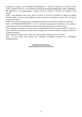 20
(atualização de endereço)”, para PETROBRAS DISTRIBUIDORA S.A. - Gerência de Planejamento de Recursos Humanos
(GPRH), PROCESSO SELETIVO - ATUALIZAÇÃO DE ENDEREÇO, Rua Correia Vasques, 250, 3º andar - Cidade Nova -
CEP 20211-140 ou no site (www.br.com.br), o candidato encontrará o formulário e orientações para atualização do seu
endereço.
16.12.1 - O(A) candidato(a) deverá enviar, dentro do envelope: a) Formulário de solicitação de alteração de endereço
preenchido, datado e assinado, conforme Anexo V; b) cópia do documento de identidade; c) cópia do CPF; e d) cópia do
comprovante de endereço.
16.12.2 - São de inteira responsabilidade do(a) candidato(a) os prejuízos decorrentes da não atualização de seu endereço.
16.13 - A PETROBRAS DISTRIBUIDORA S.A. não se responsabiliza pelos prejuízos decorrentes da não entrega de
correspondência enviada ao(à) candidato(a) por extravio, ausência do(a) destinatário(a) ou endereço incorreto.
16.14 - A legislação com entrada em vigor após a data de publicação deste Edital, bem como as alterações em dispositivos
legais e normativos a ele posteriores, não serão objeto de avaliação, salvo se listada nos objetos de avaliação constantes nos
conteúdos programáticos.
16.15 - Quaisquer alterações nas regras fixadas neste Edital só poderão ser feitas por meio de outro Edital.
16.16 - Os casos omissos serão resolvidos pela FUNDAÇÃO CESGRANRIO juntamente com a PETROBRAS
DISTRIBUIDORA S.A.
Solange Mendes Rocha Musa
Gerente Executiva de Recursos Humanos
 