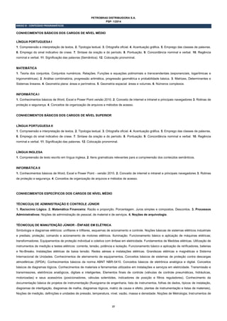 27
PETROBRAS DISTRIBUIDORA S.A.
PSP- 1/2014
ANEXO III - CONTEÚDOS PROGRAMÁTICOS
CONHECIMENTOS BÁSICOS DOS CARGOS DE NÍVEL MÉDIO
LÍNGUA PORTUGUESA I
1. Compreensão e interpretação de textos. 2. Tipologia textual. 3. Ortografia oficial. 4. Acentuação gráfica. 5. Emprego das classes de palavras.
6. Emprego do sinal indicativo de crase. 7. Sintaxe da oração e do período. 8. Pontuação. 9. Concordância nominal e verbal. 10. Regência
nominal e verbal. 11. Significação das palavras (Semântica). 12. Colocação pronominal.
MATEMÁTICA
1. Teoria dos conjuntos. Conjuntos numéricos. Relações. Funções e equações polinomiais e transcendentais (exponenciais, logarítmicas e
trigonométricas). 2. Análise combinatória, progressão aritmética, progressão geométrica e probabilidade básica. 3. Matrizes, Determinantes e
Sistemas lineares. 4. Geometria plana: áreas e perímetros. 5. Geometria espacial: áreas e volumes. 6. Números complexos.
INFORMÁTICA I
1. Conhecimentos básicos de Word, Excel e Power Point versão 2010. 2. Conceito de internet e intranet e principais navegadores 3. Rotinas de
proteção e segurança. 4. Conceitos de organização de arquivos e métodos de acesso.
CONHECIMENTOS BÁSICOS DOS CARGOS DE NÍVEL SUPERIOR
LÍNGUA PORTUGUESA II
1. Compreensão e interpretação de textos. 2. Tipologia textual. 3. Ortografia oficial. 4. Acentuação gráfica. 5. Emprego das classes de palavras.
6. Emprego do sinal indicativo de crase. 7. Sintaxe da oração e do período. 8. Pontuação. 9. Concordância nominal e verbal. 10. Regência
nominal e verbal. 11. Significação das palavras. 12. Colocação pronominal.
LÍNGUA INGLESA
1. Compreensão de texto escrito em língua inglesa. 2. Itens gramaticais relevantes para a compreensão dos conteúdos semânticos.
INFORMÁTICA II
1. Conhecimentos básicos de Word, Excel e Power Point ‐ versão 2010. 2. Conceito de internet e intranet e principais navegadores 3. Rotinas
de proteção e segurança. 4. Conceitos de organização de arquivos e métodos de acesso.
CONHECIMENTOS ESPECÍFICOS DOS CARGOS DE NÍVEL MÉDIO
TÉCNICO(A) DE ADMINISTRAÇÃO E CONTROLE JÚNIOR
1. Raciocínio Lógico. 2. Matemática Financeira: Razão e proporção. Porcentagem. Juros simples e compostos. Descontos. 3. Processos
Administrativos: Noções de administração de pessoal, de material e de serviços. 4. Noções de arquivologia.
TÉCNICO(A) DE MANUTENÇÃO JÚNIOR - ÊNFASE EM ELÉTRICA
Simbologia e diagramas elétricos: unifilares e trifilares, esquemas de acionamento e controle. Noções básicas de sistemas elétricos industriais
e prediais; proteção; comando e acionamento de motores elétricos. Iluminação. Funcionamento básico e aplicação de máquinas elétricas;
transformadores. Equipamentos de proteção individual e coletiva com ênfase em eletricidade. Fundamentos de Medidas elétricas. Utilização de
instrumentos de medição e testes elétricos: corrente, tensão, potência e isolação. Funcionamento básico e aplicação de retificadores, baterias
e No-Breaks. Instalações elétricas de baixa tensão. Redes aéreas e instalações elétricas. Grandezas elétricas e magnéticas e Sistema
Internacional de Unidades. Conhecimentos de aterramento de equipamentos. Conceitos básicos de sistemas de proteção contra descargas
atmosféricas (SPDA). Conhecimentos básicos da norma ABNT NBR-5410. Conceitos básicos de eletrônica analógica e digital. Conceitos
básicos de diagramas lógicos. Conhecimentos de materiais e ferramentas utilizados em instalações e serviços em eletricidade. Transmissão e
transmissores, eletrônicos analógicos, digitais e inteligentes. Elementos finais de controle (válvulas de controle pneumáticas, hidráulicas,
motorizadas) e seus acessórios (posicionadores, válvulas solenóides, indicadores de posição e filtros reguladores). Conhecimento da
documentação básica de projetos de instrumentação (fluxograma de engenharia, lista de instrumentos, folhas de dados, típicos de instalação,
diagramas de interligação, diagramas de malha, diagramas lógicos, matriz de causa e efeito, plantas de instrumentação e listas de materiais),
Noções de medição, definições e unidades de pressão, temperatura, nível, vazão, massa e densidade. Noções de Metrologia; Instrumentos de
 